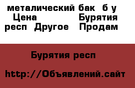 металический бак ,б/у › Цена ­ 50 000 - Бурятия респ. Другое » Продам   . Бурятия респ.